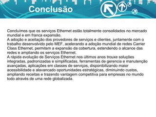 Conclusão Concluímos que os serviços Ethernet estão totalmente consolidados no mercado mundial e em franca expansão.  A adoção e aceitação dos provedores de serviços e clientes, juntamente com o trabalho desenvolvido pelo MEF, acelerando a adoção mundial de redes Carrier Class Ethernet, permitem a expansão da cobertura, estendendo o alcance das redes e ampliando os serviços Ethernet.  A rápida evolução de Serviços Ethernet nos últimos anos trouxe soluções integradas, padronizadas e simplificadas, ferramentas de gerencia e manutenção avançadas, aplicações em classes de serviços, disponibilizando maior acessibilidade e alavancado oportunidades estratégicas, diminuindo custos, ampliando receitas e trazendo vantagem competitiva para empresas no mundo todo através de uma rede globalizada.  