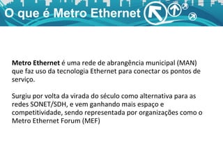 O que é Metro Ethernet Metro Ethernet  é uma rede de abrangência municipal (MAN) que faz uso da tecnologia Ethernet para conectar os pontos de serviço. Surgiu por volta da virada do século como alternativa para as redes SONET/SDH, e vem ganhando mais espaço e competitividade, sendo representada por organizações como o Metro Ethernet Forum (MEF) 