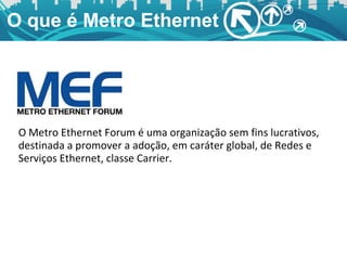 O que é Metro Ethernet O Metro Ethernet Forum é uma organização sem fins lucrativos, destinada a promover a adoção, em caráter global, de Redes e Serviços Ethernet, classe Carrier. 