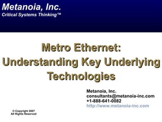Metanoia, Inc.
Critical Systems Thinking™




       Metro Ethernet:
Understanding Key Underlying
        Technologies
                             Metanoia, Inc.
                             consultants@metanoia-inc.com
                             +1-888-641-0082
                             http://www.metanoia-inc.com
     © Copyright 2007
    All Rights Reserved
 
