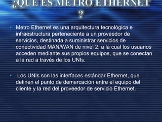 • Metro Ethernet es una arquitectura tecnológica e
infraestructura perteneciente a un proveedor de
servicios, destinada a suministrar servicios de
conectividad MAN/WAN de nivel 2, a la cual los usuarios
acceden mediante sus propios equipos, que se conectan
a la red a través de los UNIs.
• Los UNIs son las interfaces estándar Ethernet, que
definen el punto de demarcación entre el equipo del
cliente y la red del proveedor de servicio Ethernet.
 
