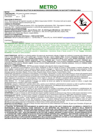 Etichetta autorizzata con decreto dirigenziale del 30/12/2015
METROERBICIDA SELETTIVO IN MICROGRANULI IDRODISPERSIBILI IN SACCHETTI IDROSOLUBILI
METRO
COMPOSIZIONE - 100 grammi di prodotto contengono:
METRIBUZIN puro g 35
Coformulanti q.b. a g 100
INDICAZIONI DI PERICOLO
H410 - Molto tossico per gli organismi acquatici con effetti di lunga durata. EUH401 - Per evitare rischi per la salute
umana e per l'ambiente, seguire le istruzioni per l'uso.
CONSIGLI DI PRUDENZA
P102 - Tenere fuori dalla portata dei bambini. P273 - Non disperdere nell’ambiente. P391 - Raccogliere il materiale
fuoriuscito. P501 - Smaltire il prodotto/recipiente in conformità alla regolamentazione nazionale
TITOLARE DELLA REGISTRAZIONE:
ARYSTA LifeScience Benelux SPRL – Rue de Renory, 26/1 – B- 4102 Ougrèe (BELGIO) tel.: +32 4 385 97 11
Stabilimento di produzione: CHIMAC SPRL, rue de Renory n. 26/2, B-4102 Ougrée (BELGIO); Sulphur mills,
1904-1905 G.I.D.C. Panoli, Dist. Bharuch, Gujarat (INDIA).
PRODOTTO FITOSANITARIO
Registrazione del Ministero della Salute n. 12522 del 06/12/2005
Distributori: ARYSTA LifeScience Italia S.r.l. – Via Nino Bixio, 6 – Cento (FE), tel. +39 051 6836207 www.agripharitalia.it;
CONTENUTO:
Riferimento partita n.:
INFORMAZIONI PER IL MEDICO - Sintomi: organi interessati: occhi, cute, mucose del tratto respiratorio, fegato, reni. Provoca gravi lesioni cutanee di
base allergica (da semplici dermatiti eritematose a dermatiti necrotizzanti). Provoca tosse, broncospasmo e dispnea per irritazione bronchiale.
Fenomeni di tossicità sistemica solo per assorbimento di alte dosi. Sono possibili tubulonecrosi renale acuta ed epatonecrosi attribuite ad un
meccanismo immunoallergico. In caso di ingestione insorgono sintomi di gastroenterite (nausea, vomito, diarrea) e cefalea, oltre naturalmente a segni
di possibile interessamento epatico e/o renale. Nell’intossicazione grave si evidenziano segni di eccitamento e depressione del SNC. Metabolismo:
dopo ingestione la sostanza è prontamente assorbita e metabolizzata. L’escrezione renale e fecale avviene in 72 ore. Terapia: sintomatica.
Avvertenza: consultare un centro antiveleni.
CARATTERISTICHE - METRO è un erbicida selettivo che agisce per assorbimento radicale e fogliare nei confronti di numerose erbe infestanti quali:
Coda di volpe (Alopecurus spp.), Lollio (Lolium spp.), Fienarola (Poa spp.), Setaria (Setaria viridis), Amaranto (Amarantus retroflexus), Anagallide
(Anagallis arvensis), Borsa del pastore (Capsella bursa-pastoris), Farinaccio (Chenopodium album), Cencio molle (Abutilon theophrasti), Stramonio
(Datura stramonio), Sanguinella (Digitaria sanguinalis), Euforbia (Euphorbia spp.), Fumaria (Fumaria officinalis), Canapetta (Galeopsis spp.),
Camomilla (Matricaria camomilla), Papavero (Papaver rhoeas), Poligoni (Poligonum spp.), Erba porcellana (Portulaca oleracea), Ravanello (Raphanus
raphanistrum), Erba calderina (Senecio vulgaris), Senape selvatica (Sinapis arvensis), Crespino (Sonchus oleraceus), Centocchio (Stellaria media),
Erba storna (Thlaspi arvense).
MODALITA’ E CAMPI DI IMPIEGO - METRO può essere impiegato sulle seguenti colture ai seguenti dosaggi:
PATATA: a) trattamenti di pre-emergenza: 0,5-0,8 Kg/ha, impiegando la dose più elevata nei terreni di medio impasto o tendenti all’argilloso. Nei
terreni argillosi o particolarmente ricchi di sostanza organica elevare il dosaggio a 1 Kg/ha di formulato. b) Trattamenti di post-emergenza: 0,5-0,6
Kg/ha. METRO si è dimostrato perfettamente tollerato dalle seguenti varietà di patata: Admirandus, Alkmaria, Apollo, Bea, Bintje, Desirée, Favorita,
Hulmada, Kardinal, Kennebec, Majestic, Primura, Resy, Rosanna, Saxia, Sirtema, Spunta, Tonda di Berlino, Vokal.
POMODORO: a) trattamenti di pre-semina e pre-trapianto: 0,5-0,6 Kg/ha, intervenendo 7-14 giorni prima della semina su terreno già preparato senza
interrare. b) Trattamenti di post-emergenza o post-trapianto: 0,3-0,5 Kg/ha, utilizzando la dose più alta nei terreni argillosi o ricchi di sostanza organica
ed intervenendo dopo il diradamento quando le piantine hanno emesso almeno 8-9 foglie (generalmente corrispondente alla fase di pre-fioritura).
SOIA: trattamenti di pre-semina o di pre-emergenza: 0,5-0,7 Kg/ha in miscela con formulati a prevalente attività graminicida (Metolaclor, ecc.).
ASPARAGO: trattamenti prima dell’emergenza dei turioni: 1,0-1,2 Kg/ha intervenendo su asparagiaie di almeno due anni di impianto.
ERBA MEDICA: 1,0 - 1,5 Kg/ha applicando il dosaggio più elevato nei terreni più argillosi ed intervenendo quando la coltura, a seguito degli
abbassamenti termici, è entrata in pieno riposo vegetativo.
Avvertenze: eseguire i trattamenti in giornate senza vento, avendo cura di distribuire uniformemente la soluzione su tutta la superficie da trattare,
evitando sovrapposizioni o contaminazioni di colture adiacenti. Dopo l’applicazione, non effettuare alcuna lavorazione al terreno.
COMPATIBILITA’ - METRO può essere miscelato con altri erbicidi a reazione neutra.
AVVERTENZE D’USO - Nel caso di miscele con altri prodotti fitosanitari si consiglia di procedere prima alla introduzione e solubilizzazione dei
sacchetti idrosolubili, quindi di aggiungere gli altri prodotti. Non conservare i sacchetti idrosolubili in luoghi umidi. Non toccare i sacchetti solubili con le
mani bagnate. Se non si utilizzano tutti i sacchetti della confezione, chiudere bene la scatola.
AVVERTENZA - In caso di miscela con altri formulati deve essere rispettato il periodo di carenza più lungo. Devono inoltre essere osservate le norme
precauzionali prescritte per i prodotti più tossici. Qualora si verificassero casi di intossicazione informare il medico della miscelazione compiuta.
FITOTOSSICITA’ - METRO non deve essere impiegato nel diserbo del pomodoro in serra o sotto tunnel. METRO non deve inoltre essere utilizzato
nel diserbo del pomodoro qualora: - venga impiegato un quantitativo di seme inferiore ai 2,5 Kg/ha e su terreni che diano origine a crosta; - la coltura
presenti sintomi di sofferenza (per siccità, alte temperature, ecc.); - si debbono effettuare lavorazioni del terreno o irrigazioni entro 6-7 giorni
dall’intervento erbicida. Il prodotto non deve essere applicato su Patate appartenenti alle cultivar Draga, Jurla e Vivax in quanto sensibili all’erbicida.
METRO può dare origine a fenomeni di fitotossicità su colture di Soia in terreni particolarmente sabbiosi.
INTERVALLO DI SICUREZZA - Intervallo di tempo che deve intercorrere tra l’ultimo trattamento e la raccolta: 30 giorni per il Pomodoro, 60 giorni per
Patata, Soia, Asparago ed Erba medica.
ATTENZIONE: DA IMPIEGARE ESCLUSIVAMENTE IN AGRICOLTURA: OGNI ALTRO USO È PERICOLOSO. CHI IMPIEGA IL PRODOTTO È
RESPONSABILE DEGLI EVENTUALI DANNI DERIVANTI DA USO IMPROPRIO DEL PREPARATO. IL RISPETTO DELLE PREDETTE
ISTRUZIONI È CONDIZIONE ESSENZIALE PER ASSICURARE L’EFFICACIA DEL TRATTAMENTO E PER EVITARE DANNI ALLE PIANTE, ALLE
PERSONE ED AGLI ANIMALI. DA NON APPLICARE CON MEZZI AEREI. PER EVITARE RISCHI PER L’UOMO E PER L’AMBIENTE SEGUIRE
LE ISTRUZIONI PER L’USO - NON CONTAMINARE ALTRE COLTURE, ALIMENTI, BEVANDE E CORSI D’ACQUA - DA NON VENDERSI SFUSO
- IL CONTENITORE COMPLETAMENTE SVUOTATO NON DEVE ESSERE DISPERSO NELL’AMBIENTE - NON OPERARE CONTRO VENTO - IL
CONTENITORE NON PUO’ ESSERE RIUTILIZZATO - NON CONTAMINARE L’ACQUA CON IL PRODOTTO O IL SUO CONTENITORE. NON
PULIRE IL MATERIALE D’APPLICAZIONE IN PROSSIMITA’ DELLE ACQUE DI SUPERFICIE. EVITARE LA CONTAMINAZIONE ATTRAVERSO I
SISTEMI DI SCOLO DELLE ACQUE DALLE AZIENDE AGRICOLE E DALLE STRADE
ATTENZIONE
 