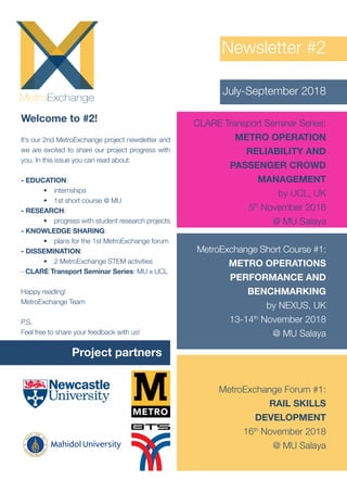 Newsletter #2
July-September 2018
Welcome to #2!
It’s our 2nd MetroExchange project newsletter and
we are excited to share our project progress with
you. In this issue you can read about:
- EDUCATION:
•	 internships
•	 1st short course @ MU
- RESEARCH:
•	 progress with student research projects
- KNOWLEDGE SHARING:
•	 plans for the 1st MetroExchange forum
- DISSEMINATION:
•	 2 MetroExchange STEM activities
- CLARE Transport Seminar Series: MU x UCL
Happy reading!
MetroExchange Team
P.S,
Feel free to share your feedback with us!
CLARE Transport Seminar Series:
METRO OPERATION
RELIABILITY AND
PASSENGER CROWD
MANAGEMENT
by UCL, UK
5th
November 2018
@ MU Salaya
MetroExchange Forum #1:
RAIL SKILLS
DEVELOPMENT
16th
November 2018
@ MU Salaya
MetroExchange Short Course #1:
METRO OPERATIONS
PERFORMANCE AND
BENCHMARKING
by NEXUS, UK
13-14th
November 2018
@ MU Salaya
Project partners
 