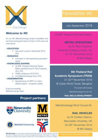 Newsletter #6
July-September 2019
Welcome to #6!
It’s our 6th MetroExchange project newsletter and
we have some good news to share. In this issue we
write about:
- EDUCATION:
•	 new short course in November 2019
(TH)
- RESEARCH:
•	 innovation in rail engineering education
report
- KNOWLEDGE SHARING:
•	 CLARE Transport Seminar Series:
Metro operations by Dr Taku Fujiyama,
UCL (TH)
•	 TRAS conference 2019 (TH)
•	 2nd MetroExchange forum (TH)
- DISSEMINATION:
•	 Special Issue of URRT on metro-
related papers - progress update
Enjoy the reading!
MetroExchange Team
Project partners
MetroExchange I Newsletter #6 I Page 1
MetroExchange is a 2-year industry-academia partnership project co-funded by Newton Fund (UK)
and OHEC (Thailand) which aims to improve rail engineering education and research in Thailand by
focusing on exchange of good practice in assessment of metro operations in the UK and in Thailand.
CLARE Transport Seminar Series:
METRO OPERATIONS
by Dr Taku Fujiyama,
University College London, UK
18-19th
November 2019
@ MU Salaya
6th Thailand Rail
Academic Symposium (TRAS)
21-22nd
November 2019
@ Cyber World Tower, Bangkok
The event will include
MetroExchange Forum #2:
RAIL SKILLS DEVELOPMENT
MetroExchange Short Course #2:
RAIL VEHICLES
by Dr Cristian Ulianov,
Newcastle University, UK
25-26th
November 2019
@ MU Salaya
 