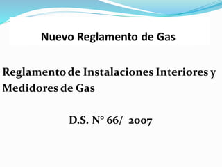 Nuevo Reglamento de Gas
Reglamento de Instalaciones Interiores y
Medidores de Gas
D.S. N° 66/ 2007
 