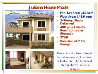 Juliana House Model Min. Lot Area: 180 sqm Floor Area: 148.9 sqm 2-Storey, Single Detached 4BR plus 1 Maid’s Room (or use as Storage) 3T&B Provision of 2 Car Garage House interior furnishing is based on your style or how it looks like. The furnished interior shown  is just a sample. 