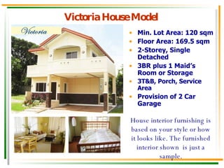Victoria House Model Min. Lot Area: 120 sqm Floor Area: 169.5 sqm 2-Storey, Single Detached 3BR plus 1 Maid’s Room or Storage 3T&B, Porch, Service Area Provision of 2 Car Garage House interior furnishing is based on your style or how it looks like. The furnished interior shown  is just a sample. 