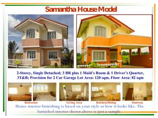 Samantha House Model House interior furnishing is based on your style or how it looks like. The furnished interior shown above is just a sample. Bedrooms Living Area Kitchen/Dining Stairway 2-Storey, Single Detached; 3 BR plus 1 Maid’s Room & 1 Driver’s Quarter, 3T&B; Provision for 2 Car Garage Lot Area: 120 sqm, Floor Area: 82 sqm 