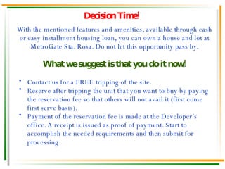 Decision Time! With the mentioned features and amenities, available through cash or easy installment housing loan, you can own a house and lot at MetroGate Sta. Rosa. Do not let this opportunity pass by. What we suggest is that you do it now! Contact us for a FREE tripping of the site. Reserve after tripping the unit that you want to buy by paying the reservation fee so that others will not avail it (first come first serve basis). Payment of the reservation fee is made at the Developer’s office. A receipt is issued as proof of payment. Start to accomplish the needed requirements and then submit for processing. 