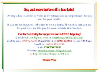 Owning a house and lot is worth an investment and accomplishment for you and for your family. If you are renting, now is the time to own a house. The money that you use for your rent, use it to pay for your monthly amortization. Contact us today for inquiries and a FREE tripping! E-mail:  [email_address]  or  [email_address] Mobile unit:  09094725209  (Smart/TNT)  or  09051333866  (Globe/TM/Sun) Landline:  +6346 484-0258 YM:   smarthome208 Website:  http://smarthse1.blogspot.com or  http://bcbsmarthomes.net78.net Thank You! So, act now before it’s too late! 
