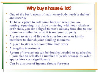 Why buy a house & lot? One of the basic needs of man, everybody needs a shelter and security To have a place to call home because when you are renting, squatting in a place or staying with your relatives or friends, you are obliged to move out any time due to one reason or another because it is not your property A place to stay and live with your love ones or family members to cherish your bonding moments A place to stay when you retire from work A tangible investment Return of investment can be doubled, tripled or quadrupled if you plan to sell after a number of years because its value appreciates very significantly Can be a source of income (house for rent) 