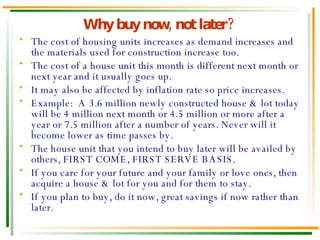 Why buy now, not later? The cost of housing units increases as demand increases and the materials used for construction increase too. The cost of a house unit this month is different next month or next year and it usually goes up. It may also be affected by inflation rate so price increases. Example:  A 3.6 million newly constructed house & lot today will be 4 million next month or 4.5 million or more after a year or 7.5 million after a number of years. Never will it become lower as time passes by. The house unit that you intend to buy later will be availed by others, FIRST COME, FIRST SERVE BASIS. If you care for your future and your family or love ones, then acquire a house & lot for you and for them to stay. If you plan to buy, do it now, great savings if now rather than later. 