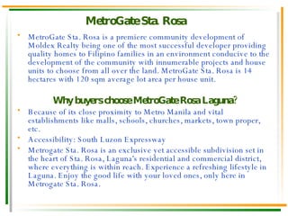 MetroGate Sta. Rosa is a premiere community development of Moldex Realty being one of the most successful developer providing quality homes to Filipino families in an environment conducive to the development of the community with innumerable projects and house units to choose from all over the land. MetroGate Sta. Rosa is 14 hectares with 120 sqm average lot area per house unit. Why buyers choose MetroGate Rosa Laguna? Because of its close proximity to Metro Manila and vital establishments like malls, schools, churches, markets, town proper, etc . Accessibility: South Luzon Expressway Metrogate Sta. Rosa is an exclusive yet accessible subdivision set in the heart of Sta. Rosa, Laguna's residential and commercial district, where everything is within reach. Experience a refreshing lifestyle in Laguna. Enjoy the good life with your loved ones, only here in Metrogate Sta. Rosa. MetroGate Sta. Rosa 