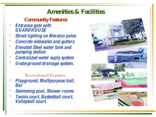 Amenities & Facilities   Community Features Entrance gate with GUARDHOUSE Street lighting on Meralco poles Concrete sidewalks and gutters Elevated Steel water tank and pumping station Centralized water suply system Underground drainage system. Recreational Features Playground, Multipurpose hall, Bar Swimming pool, Shower rooms Tennis court, Basketball court, Volleyball court. 