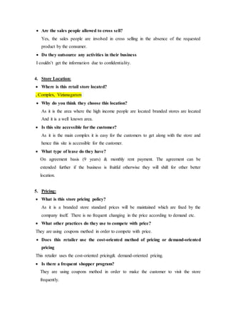 Are the sales people allowed to cross sell?
Yes, the sales people are involved in cross selling in the absence of the requested
product by the consumer.
 Do they outsource any activities in their business
I couldn’t get the information due to confidentiality.
4. Store Location:
 Where is this retail store located?
, Complex, Vizianagaram
 Why do you think they choose this location?
As it is the area where the high income people are located branded stores are located
And it is a well known area.
 Is this site accessible for the customer?
As it is the main complex it is easy for the customers to get along with the store and
hence this site is accessible for the customer.
 What type of lease do they have?
On agreement basis (9 years) & monthly rent payment. The agreement can be
extended further if the business is fruitful otherwise they will shift for other better
location.
5. Pricing:
 What is this store pricing policy?
As it is a branded store standard prices will be maintained which are fixed by the
company itself. There is no frequent changing in the price according to demand etc.
 What other practices do they use to compete with price?
They are using coupons method in order to compete with price.
 Does this retailer use the cost-oriented method of pricing or demand-oriented
pricing
This retailer uses the cost-oriented pricing& demand-oriented pricing.
 Is there a frequent shopper program?
They are using coupons method in order to make the customer to visit the store
frequently.
 