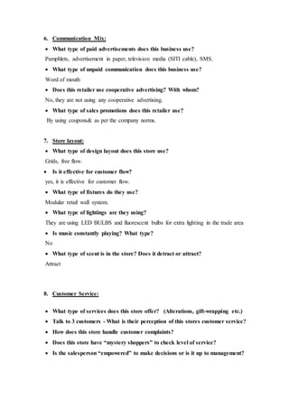 6. Communication Mix:
 What type of paid advertisements does this business use?
Pamphlets, advertisement in paper, television media (SITI cable), SMS.
 What type of unpaid communication does this business use?
Word of mouth
 Does this retailer use cooperative advertising? With whom?
No, they are not using any cooperative advertising.
 What type of sales promotions does this retailer use?
By using coupons& as per the company norms.
7. Store layout:
 What type of design layout does this store use?
Grids, free flow.
 Is it effective for customer flow?
yes, it is effective for customer flow.
 What type of fixtures do they use?
Modular retail wall system.
 What type of lightings are they using?
They are using LED BULBS and fluorescent bulbs for extra lighting in the trade area
 Is music constantly playing? What type?
No
 What type of scent is in the store? Does it detract or attract?
Attract
8. Customer Service:
 What type of services does this store offer? (Alterations, gift-wrapping etc.)
 Talk to 3 customers - What is their perception of this stores customer service?
 How does this store handle customer complaints?
 Does this store have “mystery shoppers” to check level of service?
 Is the salesperson “empowered” to make decisions or is it up to management?
 