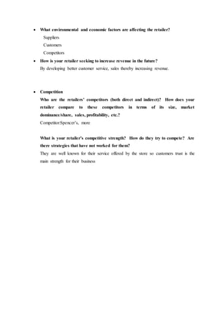  What environmental and economic factors are affecting the retailer?
Suppliers
Customers
Competitors
 How is your retailer seeking to increase revenue in the future?
By developing better customer service, sales thereby increasing revenue.
 Competition
Who are the retailers’ competitors (both direct and indirect)? How does your
retailer compare to these competitors in terms of its size, market
dominance/share, sales, profitability, etc.?
Competitor:Spencer’s, more
What is your retailer’s competitive strength? How do they try to compete? Are
there strategies that have not worked for them?
They are well known for their service offered by the store so customers trust is the
main strength for their business
 