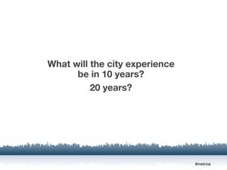 What will the city experience
      be in 10 years?
          20 years?




                                #metroia
 