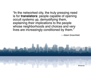 “In the networked city, the truly pressing need
is for translators: people capable of opening
occult systems up, demystifying them,
explaining their implications to the people
whose neighborhoods and choices and very
lives are increasingly conditioned by them.”
                                   — Adam Greenﬁeld




                                                  #metroia
 