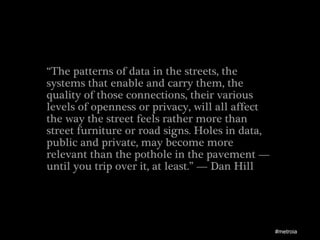 “The patterns of data in the streets, the
systems that enable and carry them, the
quality of those connections, their various
levels of openness or privacy, will all affect
the way the street feels rather more than
street furniture or road signs. Holes in data,
public and private, may become more
relevant than the pothole in the pavement —
until you trip over it, at least.” — Dan Hill




                                                 #metroia
 