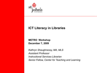 ICT Literacy in Libraries METRO  Workshop December 7, 2009 Kathryn Shaughnessy, MA, MLS Assistant Professor Instructional Services Librarian Senior Fellow, Center for Teaching and Learning 