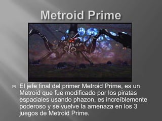 Metroid Prime El jefe final del primer Metroid Prime, es un Metroid que fue modificado por los piratas espaciales usando phazon, es increíblemente poderoso y se vuelve la amenaza en los 3 juegos de Metroid Prime.