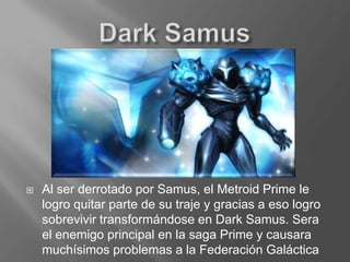 Dark SamusAl ser derrotado por Samus, el Metroid Prime le logro quitar parte de su traje y gracias a eso logro sobrevivir transformándose en Dark Samus. Sera el enemigo principal en la saga Prime y causara muchísimos problemas a la Federación Galáctica