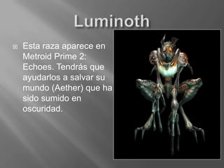 LuminothEsta raza aparece en Metroid Prime 2: Echoes. Tendrás que ayudarlos a salvar su mundo (Aether) que ha sido sumido en oscuridad.