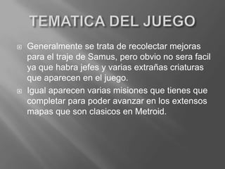 TEMATICA DEL JUEGOGeneralmente se trata de recolectar mejoras para el traje de Samus, pero obvio no serafacil ya que habra jefes y varias extrañas criaturas que aparecen en el juego.Igual aparecen varias misiones que tienes que completar para poder avanzar en los extensos mapas que son clasicos en Metroid.
