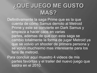 ¿QUE JUEGO ME GUSTO MAS?Definitivamente la saga Prime que es la que cuenta de cómo Samus derroto al Metroid Prime y este se convierte en Dark Samus y empieza a hacer caos en varias partes, ademas de que con esta saga se cambio totalmente la forma de jugar Metroid ya que se volvio un shooter de primera persona y se volviomuchisimo mas interesante para los fans de metroid.Para concluir aquí muestro 4 videos de mis partes favoritas y el trailer del nuevo juego que saldra en el 2010.