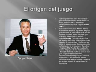El origen del juegoTodo empezó en los años 70, cuando el presidente de Nintendo, Hiroshi Yamauchi, fundó el estudio R&D1 (Research & Development 1) y puso al cargo a Gunpei Yokoi.Sus colaboradores eran-Makoto Kanoh: Básicamente diseñó el argumento del juego y el personaje de Samus Aran. Fue él quien orquestó todos los puntos del guión, y lo que debía ser el universo Metroid-Hiroji Kiyotake: Fue quien se ocupó de del aspecto gráfico del juego, diseñando los modelos de los enemigos y de Samus, así como de los escenarios. Se ocupó también de la creación de la secuela en Game Boy. -Hirokazu 'Hip' Tanaka: Se ocupó de la música del juego y de los efectos sonoros.-Yoshio Sakamoto: Perfiló el guión al final y se ocupó del diseño de niveles, caracterizando a la saga con sus famosos mapeados. Es actualmente el máximo responsable de la saga, creando los juegos en 2D y los guiones de las versiones de Gamecube.Gunpei YoKoi