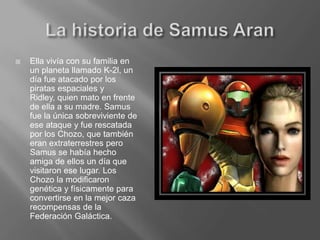 La historia de Samus AranElla vivía con su familia en un planeta llamado K-2l, un día fue atacado por los piratas espaciales y Ridley, quien mato en frente de ella a su madre. Samus fue la única sobreviviente de ese ataque y fue rescatada por los Chozo, que también eran extraterrestres pero Samus se había hecho amiga de ellos un día que visitaron ese lugar. Los Chozo la modificaron genética y físicamente para convertirse en la mejor caza recompensas de la Federación Galáctica.