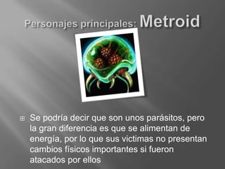 Personajes principales: MetroidSe podría decir que son unos parásitos, pero la gran diferencia es que se alimentan de energía, por lo que sus victimas no presentan cambios físicos importantes si fueron atacados por ellos