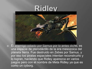RidleyEl enemigo odiado por Samus por lo antes dicho, es una especie de pterodáctilo de la era mesozoica del planeta tierra. Fue destruido en Zebes por Samus, y por eso los piratas espaciales intentan reconstruirlo y lo logran, haciendo que Ridley aparezca en varios juegos pero con el nombre de Meta Ridley ya que es como un cyborg.