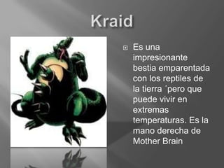 KraidEs una impresionante bestia emparentada con los reptiles de la tierra ´pero que puede vivir en extremas temperaturas. Es la mano derecha de Mother Brain