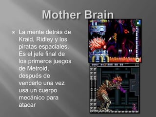Mother BrainLa mente detrás de Kraid, Ridley y los piratas espaciales. Es el jefe final de los primeros juegos de Metroid, después de vencerlo una vez usa un cuerpo mecánico para atacar