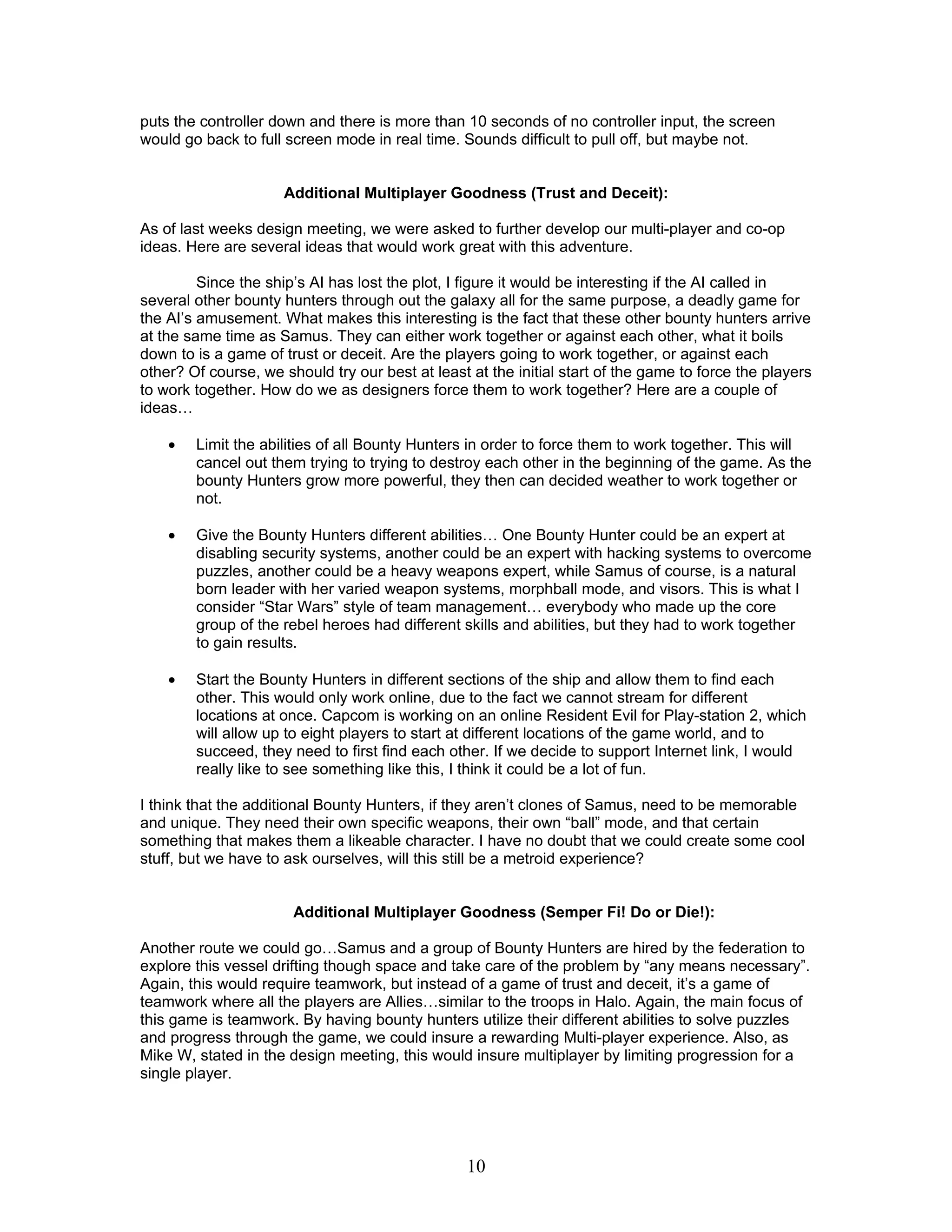 puts the controller down and there is more than 10 seconds of no controller input, the screen
would go back to full screen mode in real time. Sounds difficult to pull off, but maybe not.


                      Additional Multiplayer Goodness (Trust and Deceit):

As of last weeks design meeting, we were asked to further develop our multi-player and co-op
ideas. Here are several ideas that would work great with this adventure.

         Since the ship’s AI has lost the plot, I figure it would be interesting if the AI called in
several other bounty hunters through out the galaxy all for the same purpose, a deadly game for
the AI’s amusement. What makes this interesting is the fact that these other bounty hunters arrive
at the same time as Samus. They can either work together or against each other, what it boils
down to is a game of trust or deceit. Are the players going to work together, or against each
other? Of course, we should try our best at least at the initial start of the game to force the players
to work together. How do we as designers force them to work together? Here are a couple of
ideas…

    •   Limit the abilities of all Bounty Hunters in order to force them to work together. This will
        cancel out them trying to trying to destroy each other in the beginning of the game. As the
        bounty Hunters grow more powerful, they then can decided weather to work together or
        not.

    •   Give the Bounty Hunters different abilities… One Bounty Hunter could be an expert at
        disabling security systems, another could be an expert with hacking systems to overcome
        puzzles, another could be a heavy weapons expert, while Samus of course, is a natural
        born leader with her varied weapon systems, morphball mode, and visors. This is what I
        consider “Star Wars” style of team management… everybody who made up the core
        group of the rebel heroes had different skills and abilities, but they had to work together
        to gain results.

    •   Start the Bounty Hunters in different sections of the ship and allow them to find each
        other. This would only work online, due to the fact we cannot stream for different
        locations at once. Capcom is working on an online Resident Evil for Play-station 2, which
        will allow up to eight players to start at different locations of the game world, and to
        succeed, they need to first find each other. If we decide to support Internet link, I would
        really like to see something like this, I think it could be a lot of fun.

I think that the additional Bounty Hunters, if they aren’t clones of Samus, need to be memorable
and unique. They need their own specific weapons, their own “ball” mode, and that certain
something that makes them a likeable character. I have no doubt that we could create some cool
stuff, but we have to ask ourselves, will this still be a metroid experience?


                       Additional Multiplayer Goodness (Semper Fi! Do or Die!):

Another route we could go…Samus and a group of Bounty Hunters are hired by the federation to
explore this vessel drifting though space and take care of the problem by “any means necessary”.
Again, this would require teamwork, but instead of a game of trust and deceit, it’s a game of
teamwork where all the players are Allies…similar to the troops in Halo. Again, the main focus of
this game is teamwork. By having bounty hunters utilize their different abilities to solve puzzles
and progress through the game, we could insure a rewarding Multi-player experience. Also, as
Mike W, stated in the design meeting, this would insure multiplayer by limiting progression for a
single player.




                                                  10
 