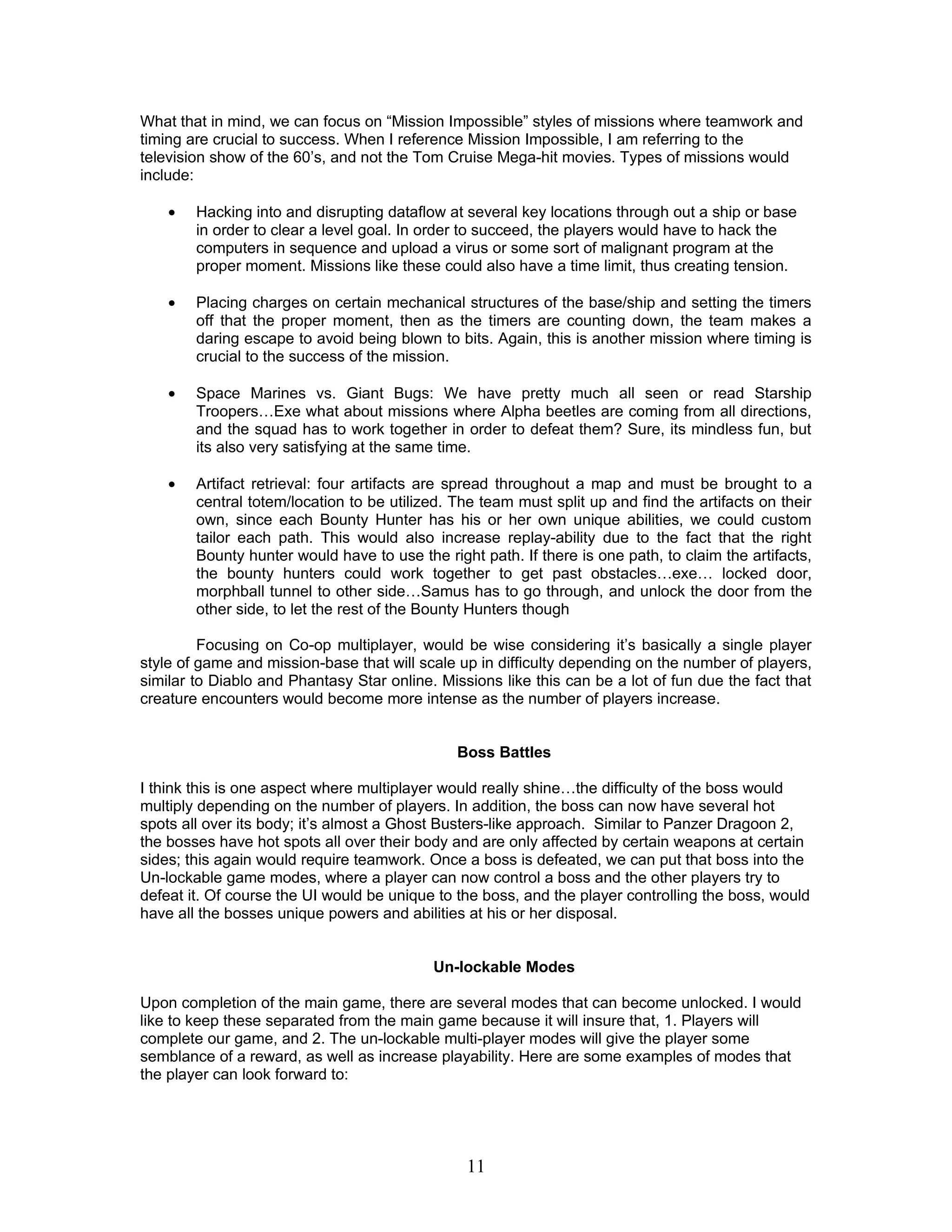What that in mind, we can focus on “Mission Impossible” styles of missions where teamwork and
timing are crucial to success. When I reference Mission Impossible, I am referring to the
television show of the 60’s, and not the Tom Cruise Mega-hit movies. Types of missions would
include:

    •   Hacking into and disrupting dataflow at several key locations through out a ship or base
        in order to clear a level goal. In order to succeed, the players would have to hack the
        computers in sequence and upload a virus or some sort of malignant program at the
        proper moment. Missions like these could also have a time limit, thus creating tension.

    •   Placing charges on certain mechanical structures of the base/ship and setting the timers
        off that the proper moment, then as the timers are counting down, the team makes a
        daring escape to avoid being blown to bits. Again, this is another mission where timing is
        crucial to the success of the mission.

    •   Space Marines vs. Giant Bugs: We have pretty much all seen or read Starship
        Troopers…Exe what about missions where Alpha beetles are coming from all directions,
        and the squad has to work together in order to defeat them? Sure, its mindless fun, but
        its also very satisfying at the same time.

    •   Artifact retrieval: four artifacts are spread throughout a map and must be brought to a
        central totem/location to be utilized. The team must split up and find the artifacts on their
        own, since each Bounty Hunter has his or her own unique abilities, we could custom
        tailor each path. This would also increase replay-ability due to the fact that the right
        Bounty hunter would have to use the right path. If there is one path, to claim the artifacts,
        the bounty hunters could work together to get past obstacles…exe… locked door,
        morphball tunnel to other side…Samus has to go through, and unlock the door from the
        other side, to let the rest of the Bounty Hunters though

         Focusing on Co-op multiplayer, would be wise considering it’s basically a single player
style of game and mission-base that will scale up in difficulty depending on the number of players,
similar to Diablo and Phantasy Star online. Missions like this can be a lot of fun due the fact that
creature encounters would become more intense as the number of players increase.


                                               Boss Battles

I think this is one aspect where multiplayer would really shine…the difficulty of the boss would
multiply depending on the number of players. In addition, the boss can now have several hot
spots all over its body; it’s almost a Ghost Busters-like approach. Similar to Panzer Dragoon 2,
the bosses have hot spots all over their body and are only affected by certain weapons at certain
sides; this again would require teamwork. Once a boss is defeated, we can put that boss into the
Un-lockable game modes, where a player can now control a boss and the other players try to
defeat it. Of course the UI would be unique to the boss, and the player controlling the boss, would
have all the bosses unique powers and abilities at his or her disposal.


                                           Un-lockable Modes

Upon completion of the main game, there are several modes that can become unlocked. I would
like to keep these separated from the main game because it will insure that, 1. Players will
complete our game, and 2. The un-lockable multi-player modes will give the player some
semblance of a reward, as well as increase playability. Here are some examples of modes that
the player can look forward to:




                                                11
 