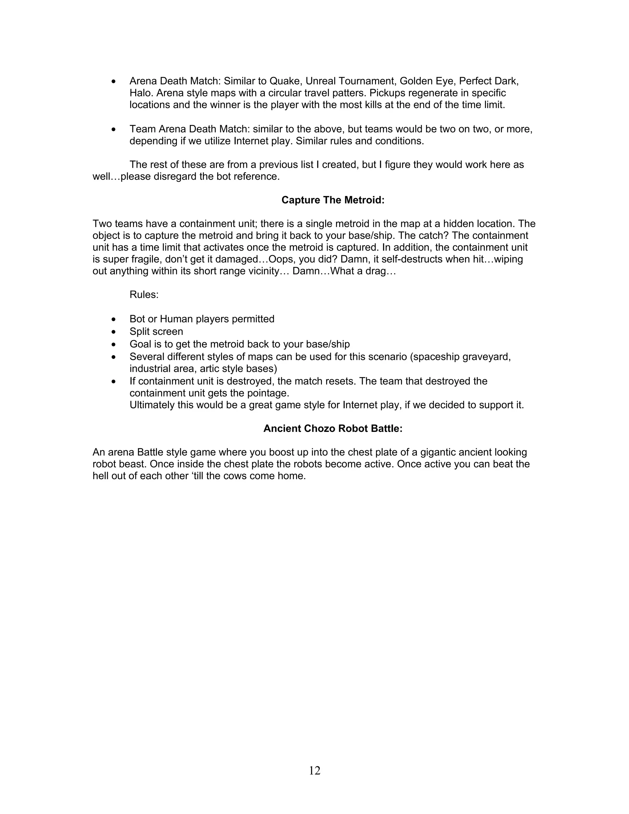 •   Arena Death Match: Similar to Quake, Unreal Tournament, Golden Eye, Perfect Dark,
        Halo. Arena style maps with a circular travel patters. Pickups regenerate in specific
        locations and the winner is the player with the most kills at the end of the time limit.

    •   Team Arena Death Match: similar to the above, but teams would be two on two, or more,
        depending if we utilize Internet play. Similar rules and conditions.

       The rest of these are from a previous list I created, but I figure they would work here as
well…please disregard the bot reference.

                                           Capture The Metroid:

Two teams have a containment unit; there is a single metroid in the map at a hidden location. The
object is to capture the metroid and bring it back to your base/ship. The catch? The containment
unit has a time limit that activates once the metroid is captured. In addition, the containment unit
is super fragile, don’t get it damaged…Oops, you did? Damn, it self-destructs when hit…wiping
out anything within its short range vicinity… Damn…What a drag…

        Rules:

    •   Bot or Human players permitted
    •   Split screen
    •   Goal is to get the metroid back to your base/ship
    •   Several different styles of maps can be used for this scenario (spaceship graveyard,
        industrial area, artic style bases)
    •   If containment unit is destroyed, the match resets. The team that destroyed the
        containment unit gets the pointage.
        Ultimately this would be a great game style for Internet play, if we decided to support it.

                                      Ancient Chozo Robot Battle:

An arena Battle style game where you boost up into the chest plate of a gigantic ancient looking
robot beast. Once inside the chest plate the robots become active. Once active you can beat the
hell out of each other ‘till the cows come home.




                                                 12
 