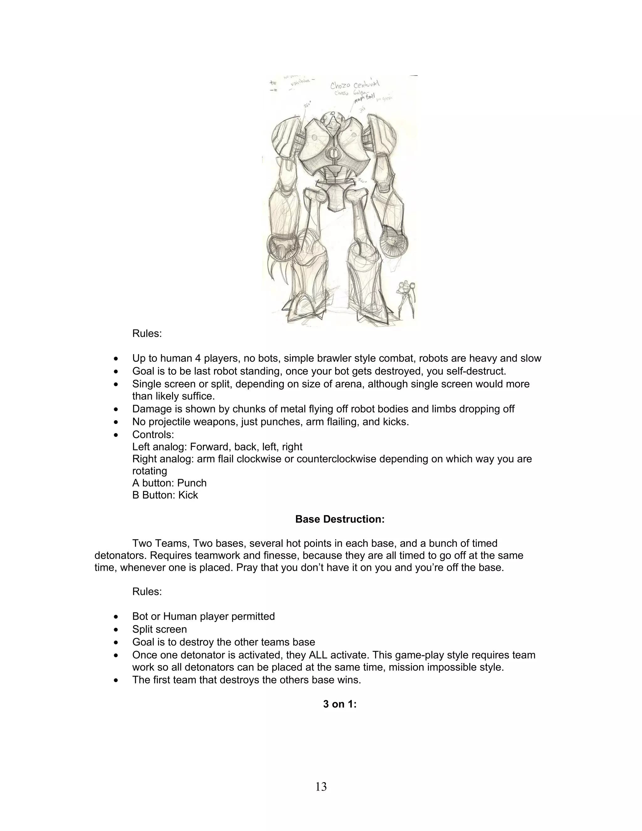 Rules:

    •   Up to human 4 players, no bots, simple brawler style combat, robots are heavy and slow
    •   Goal is to be last robot standing, once your bot gets destroyed, you self-destruct.
    •   Single screen or split, depending on size of arena, although single screen would more
        than likely suffice.
    •   Damage is shown by chunks of metal flying off robot bodies and limbs dropping off
    •   No projectile weapons, just punches, arm flailing, and kicks.
    •   Controls:
        Left analog: Forward, back, left, right
        Right analog: arm flail clockwise or counterclockwise depending on which way you are
        rotating
        A button: Punch
        B Button: Kick

                                          Base Destruction:

        Two Teams, Two bases, several hot points in each base, and a bunch of timed
detonators. Requires teamwork and finesse, because they are all timed to go off at the same
time, whenever one is placed. Pray that you don’t have it on you and you’re off the base.

        Rules:

    •   Bot or Human player permitted
    •   Split screen
    •   Goal is to destroy the other teams base
    •   Once one detonator is activated, they ALL activate. This game-play style requires team
        work so all detonators can be placed at the same time, mission impossible style.
    •   The first team that destroys the others base wins.

                                                3 on 1:




                                              13
 