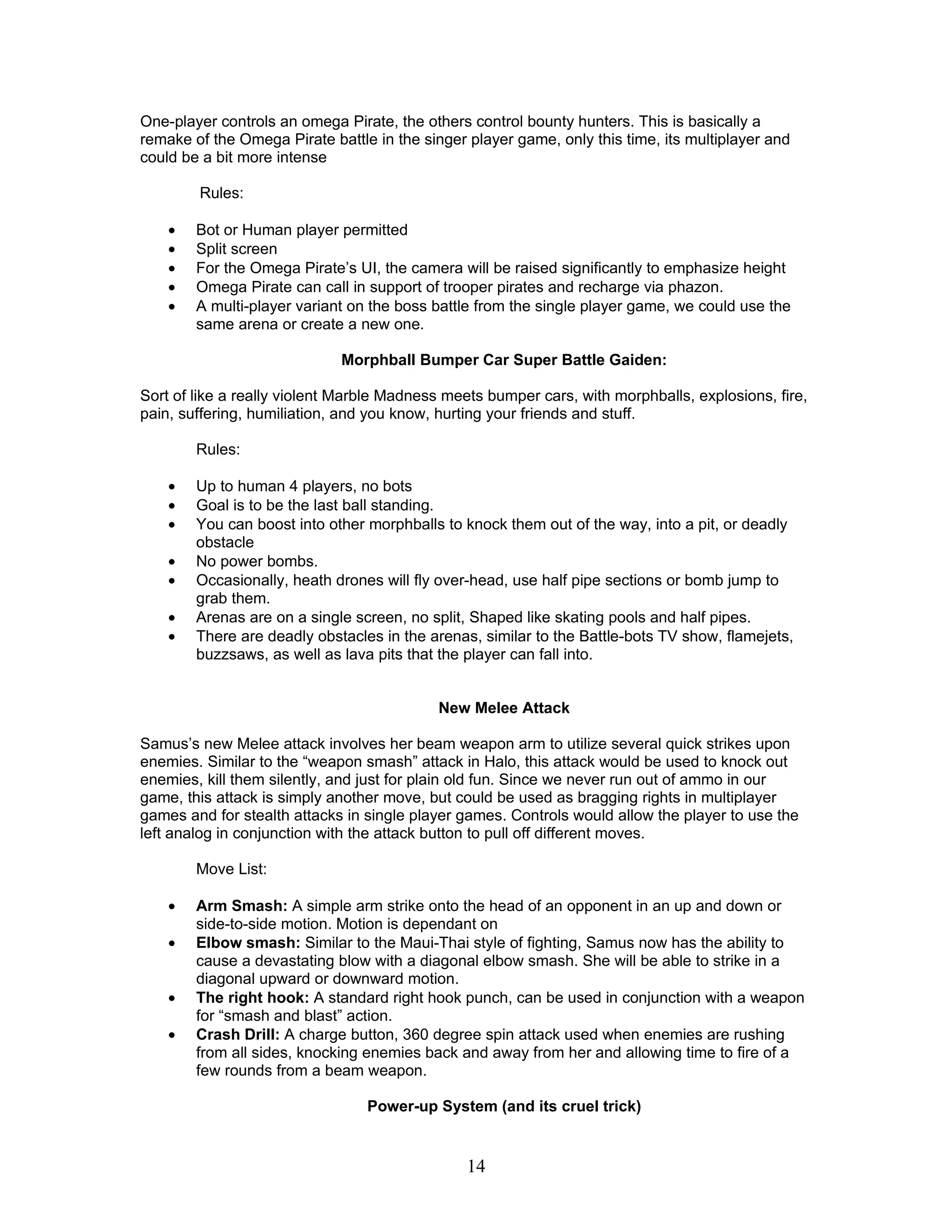 One-player controls an omega Pirate, the others control bounty hunters. This is basically a
remake of the Omega Pirate battle in the singer player game, only this time, its multiplayer and
could be a bit more intense

        Rules:

    •   Bot or Human player permitted
    •   Split screen
    •   For the Omega Pirate’s UI, the camera will be raised significantly to emphasize height
    •   Omega Pirate can call in support of trooper pirates and recharge via phazon.
    •   A multi-player variant on the boss battle from the single player game, we could use the
        same arena or create a new one.

                             Morphball Bumper Car Super Battle Gaiden:

Sort of like a really violent Marble Madness meets bumper cars, with morphballs, explosions, fire,
pain, suffering, humiliation, and you know, hurting your friends and stuff.

        Rules:

    •   Up to human 4 players, no bots
    •   Goal is to be the last ball standing.
    •   You can boost into other morphballs to knock them out of the way, into a pit, or deadly
        obstacle
    •   No power bombs.
    •   Occasionally, heath drones will fly over-head, use half pipe sections or bomb jump to
        grab them.
    •   Arenas are on a single screen, no split, Shaped like skating pools and half pipes.
    •   There are deadly obstacles in the arenas, similar to the Battle-bots TV show, flamejets,
        buzzsaws, as well as lava pits that the player can fall into.


                                            New Melee Attack

Samus’s new Melee attack involves her beam weapon arm to utilize several quick strikes upon
enemies. Similar to the “weapon smash” attack in Halo, this attack would be used to knock out
enemies, kill them silently, and just for plain old fun. Since we never run out of ammo in our
game, this attack is simply another move, but could be used as bragging rights in multiplayer
games and for stealth attacks in single player games. Controls would allow the player to use the
left analog in conjunction with the attack button to pull off different moves.

        Move List:

    •   Arm Smash: A simple arm strike onto the head of an opponent in an up and down or
        side-to-side motion. Motion is dependant on
    •   Elbow smash: Similar to the Maui-Thai style of fighting, Samus now has the ability to
        cause a devastating blow with a diagonal elbow smash. She will be able to strike in a
        diagonal upward or downward motion.
    •   The right hook: A standard right hook punch, can be used in conjunction with a weapon
        for “smash and blast” action.
    •   Crash Drill: A charge button, 360 degree spin attack used when enemies are rushing
        from all sides, knocking enemies back and away from her and allowing time to fire of a
        few rounds from a beam weapon.

                                 Power-up System (and its cruel trick)


                                                14
 