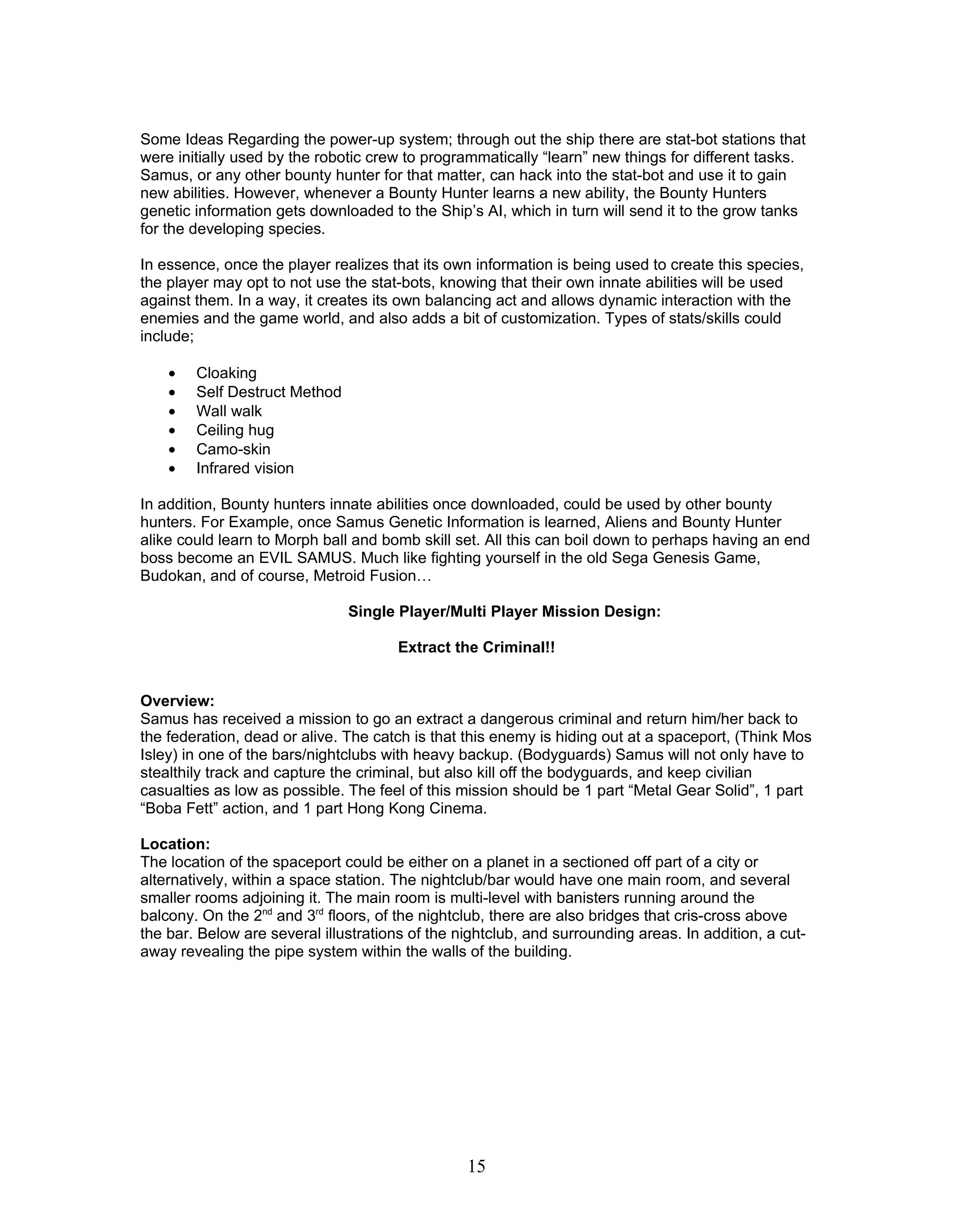 Some Ideas Regarding the power-up system; through out the ship there are stat-bot stations that
were initially used by the robotic crew to programmatically “learn” new things for different tasks.
Samus, or any other bounty hunter for that matter, can hack into the stat-bot and use it to gain
new abilities. However, whenever a Bounty Hunter learns a new ability, the Bounty Hunters
genetic information gets downloaded to the Ship’s AI, which in turn will send it to the grow tanks
for the developing species.

In essence, once the player realizes that its own information is being used to create this species,
the player may opt to not use the stat-bots, knowing that their own innate abilities will be used
against them. In a way, it creates its own balancing act and allows dynamic interaction with the
enemies and the game world, and also adds a bit of customization. Types of stats/skills could
include;

    •   Cloaking
    •   Self Destruct Method
    •   Wall walk
    •   Ceiling hug
    •   Camo-skin
    •   Infrared vision

In addition, Bounty hunters innate abilities once downloaded, could be used by other bounty
hunters. For Example, once Samus Genetic Information is learned, Aliens and Bounty Hunter
alike could learn to Morph ball and bomb skill set. All this can boil down to perhaps having an end
boss become an EVIL SAMUS. Much like fighting yourself in the old Sega Genesis Game,
Budokan, and of course, Metroid Fusion…

                               Single Player/Multi Player Mission Design:

                                       Extract the Criminal!!


Overview:
Samus has received a mission to go an extract a dangerous criminal and return him/her back to
the federation, dead or alive. The catch is that this enemy is hiding out at a spaceport, (Think Mos
Isley) in one of the bars/nightclubs with heavy backup. (Bodyguards) Samus will not only have to
stealthily track and capture the criminal, but also kill off the bodyguards, and keep civilian
casualties as low as possible. The feel of this mission should be 1 part “Metal Gear Solid”, 1 part
“Boba Fett” action, and 1 part Hong Kong Cinema.

Location:
The location of the spaceport could be either on a planet in a sectioned off part of a city or
alternatively, within a space station. The nightclub/bar would have one main room, and several
smaller rooms adjoining it. The main room is multi-level with banisters running around the
balcony. On the 2nd and 3rd floors, of the nightclub, there are also bridges that cris-cross above
the bar. Below are several illustrations of the nightclub, and surrounding areas. In addition, a cut-
away revealing the pipe system within the walls of the building.




                                                 15
 