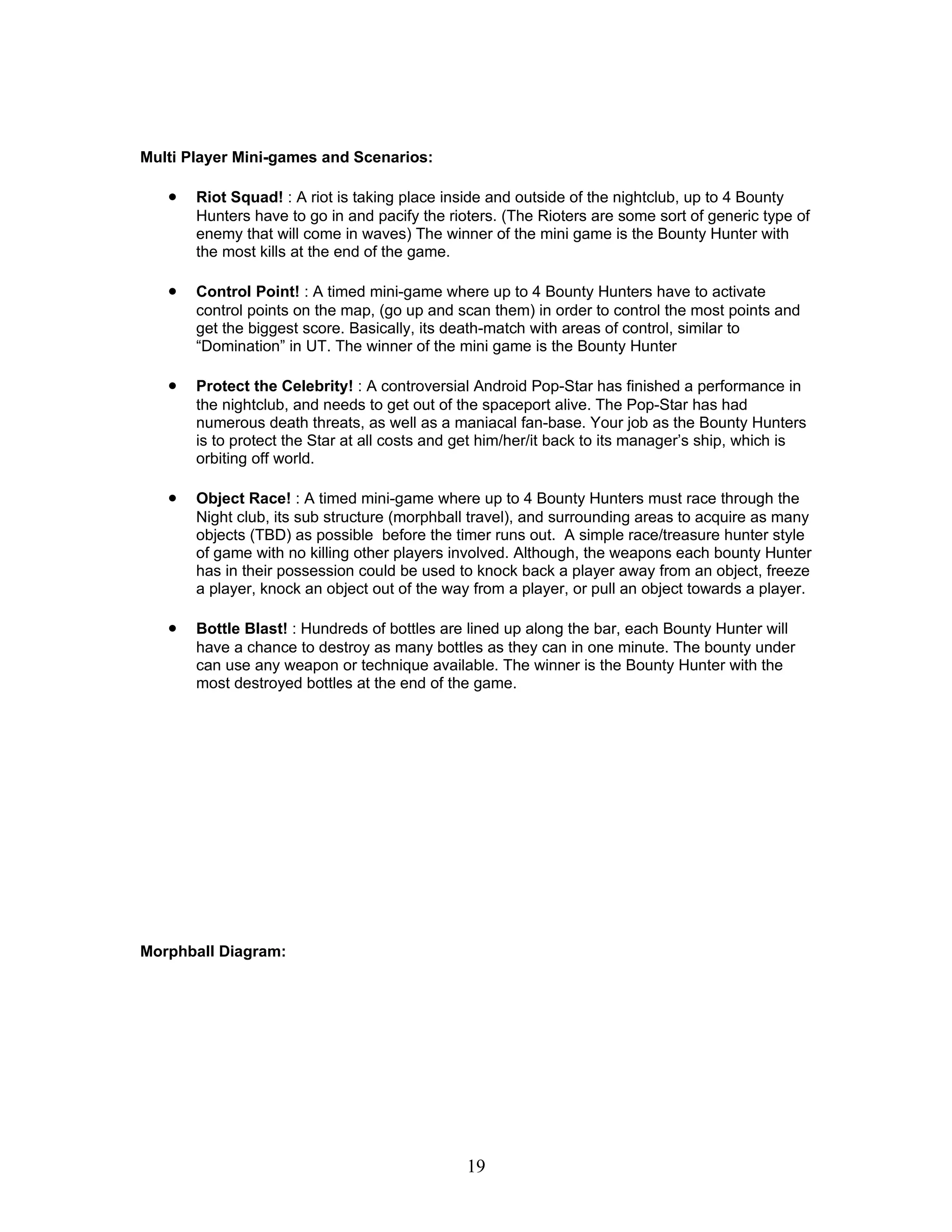 Multi Player Mini-games and Scenarios:

   •   Riot Squad! : A riot is taking place inside and outside of the nightclub, up to 4 Bounty
       Hunters have to go in and pacify the rioters. (The Rioters are some sort of generic type of
       enemy that will come in waves) The winner of the mini game is the Bounty Hunter with
       the most kills at the end of the game.

   •   Control Point! : A timed mini-game where up to 4 Bounty Hunters have to activate
       control points on the map, (go up and scan them) in order to control the most points and
       get the biggest score. Basically, its death-match with areas of control, similar to
       “Domination” in UT. The winner of the mini game is the Bounty Hunter

   •   Protect the Celebrity! : A controversial Android Pop-Star has finished a performance in
       the nightclub, and needs to get out of the spaceport alive. The Pop-Star has had
       numerous death threats, as well as a maniacal fan-base. Your job as the Bounty Hunters
       is to protect the Star at all costs and get him/her/it back to its manager’s ship, which is
       orbiting off world.

   •   Object Race! : A timed mini-game where up to 4 Bounty Hunters must race through the
       Night club, its sub structure (morphball travel), and surrounding areas to acquire as many
       objects (TBD) as possible before the timer runs out. A simple race/treasure hunter style
       of game with no killing other players involved. Although, the weapons each bounty Hunter
       has in their possession could be used to knock back a player away from an object, freeze
       a player, knock an object out of the way from a player, or pull an object towards a player.

   •   Bottle Blast! : Hundreds of bottles are lined up along the bar, each Bounty Hunter will
       have a chance to destroy as many bottles as they can in one minute. The bounty under
       can use any weapon or technique available. The winner is the Bounty Hunter with the
       most destroyed bottles at the end of the game.




Morphball Diagram:




                                               19
 