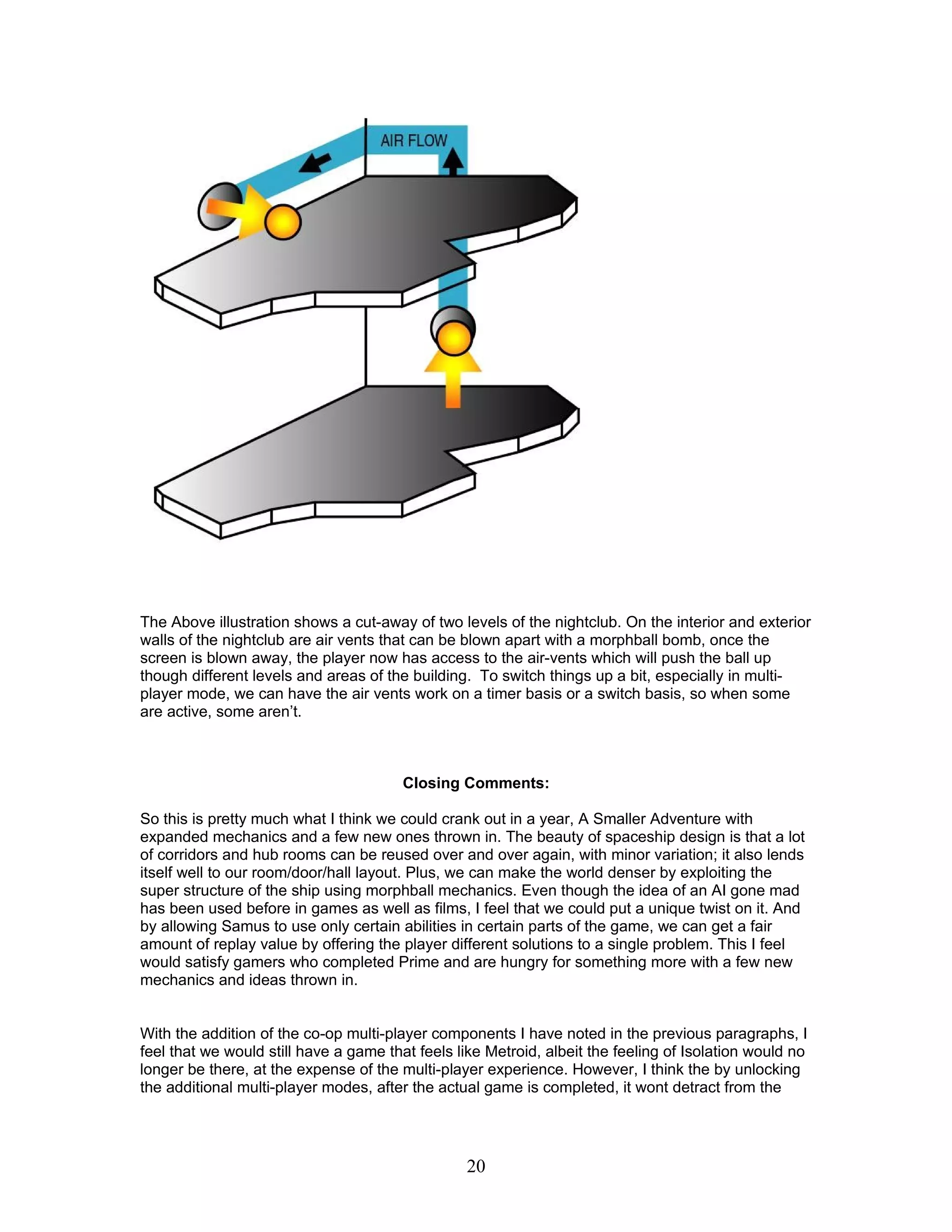 The Above illustration shows a cut-away of two levels of the nightclub. On the interior and exterior
walls of the nightclub are air vents that can be blown apart with a morphball bomb, once the
screen is blown away, the player now has access to the air-vents which will push the ball up
though different levels and areas of the building. To switch things up a bit, especially in multi-
player mode, we can have the air vents work on a timer basis or a switch basis, so when some
are active, some aren’t.



                                        Closing Comments:

So this is pretty much what I think we could crank out in a year, A Smaller Adventure with
expanded mechanics and a few new ones thrown in. The beauty of spaceship design is that a lot
of corridors and hub rooms can be reused over and over again, with minor variation; it also lends
itself well to our room/door/hall layout. Plus, we can make the world denser by exploiting the
super structure of the ship using morphball mechanics. Even though the idea of an AI gone mad
has been used before in games as well as films, I feel that we could put a unique twist on it. And
by allowing Samus to use only certain abilities in certain parts of the game, we can get a fair
amount of replay value by offering the player different solutions to a single problem. This I feel
would satisfy gamers who completed Prime and are hungry for something more with a few new
mechanics and ideas thrown in.


With the addition of the co-op multi-player components I have noted in the previous paragraphs, I
feel that we would still have a game that feels like Metroid, albeit the feeling of Isolation would no
longer be there, at the expense of the multi-player experience. However, I think the by unlocking
the additional multi-player modes, after the actual game is completed, it wont detract from the




                                                 20
 