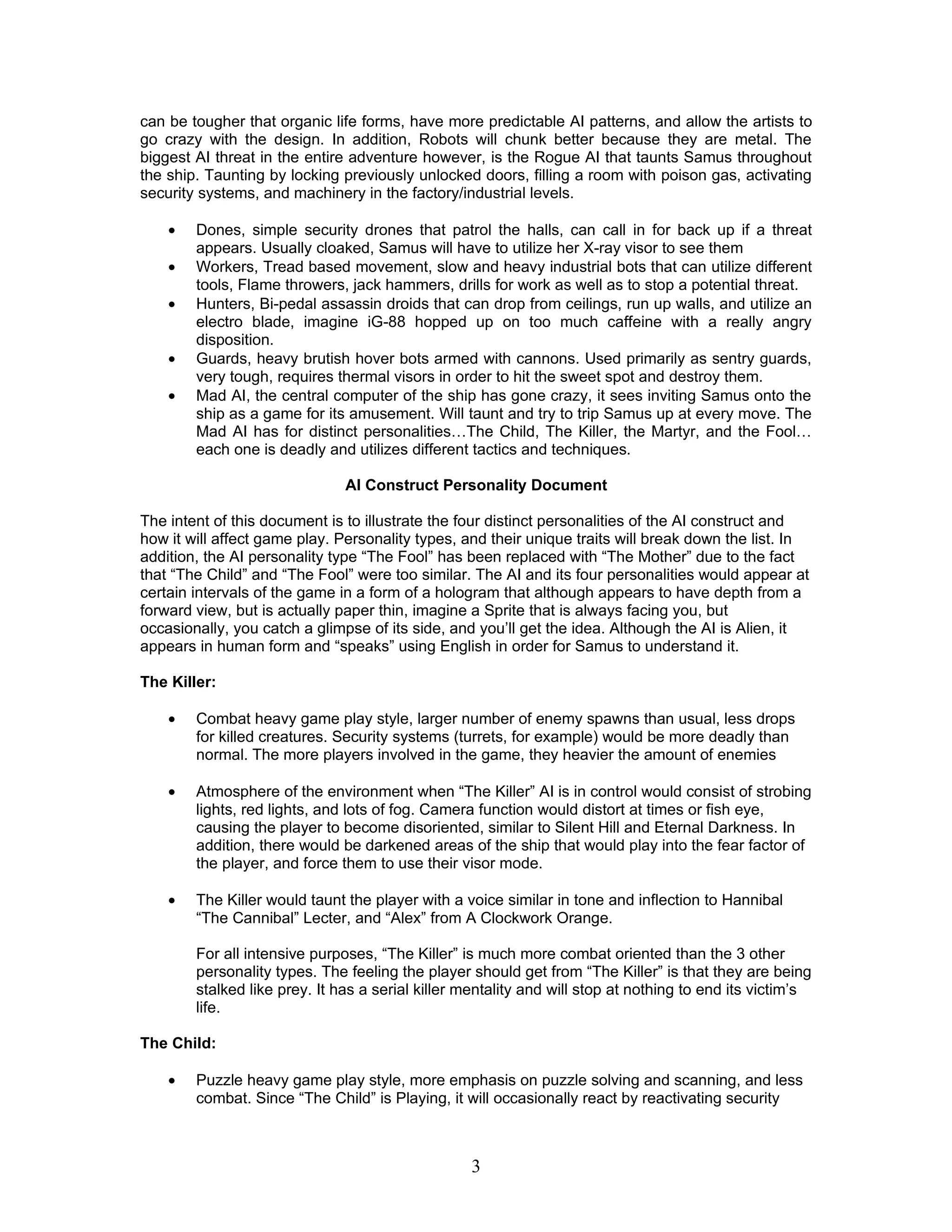 can be tougher that organic life forms, have more predictable AI patterns, and allow the artists to
go crazy with the design. In addition, Robots will chunk better because they are metal. The
biggest AI threat in the entire adventure however, is the Rogue AI that taunts Samus throughout
the ship. Taunting by locking previously unlocked doors, filling a room with poison gas, activating
security systems, and machinery in the factory/industrial levels.

    •   Dones, simple security drones that patrol the halls, can call in for back up if a threat
        appears. Usually cloaked, Samus will have to utilize her X-ray visor to see them
    •   Workers, Tread based movement, slow and heavy industrial bots that can utilize different
        tools, Flame throwers, jack hammers, drills for work as well as to stop a potential threat.
    •   Hunters, Bi-pedal assassin droids that can drop from ceilings, run up walls, and utilize an
        electro blade, imagine iG-88 hopped up on too much caffeine with a really angry
        disposition.
    •   Guards, heavy brutish hover bots armed with cannons. Used primarily as sentry guards,
        very tough, requires thermal visors in order to hit the sweet spot and destroy them.
    •   Mad AI, the central computer of the ship has gone crazy, it sees inviting Samus onto the
        ship as a game for its amusement. Will taunt and try to trip Samus up at every move. The
        Mad AI has for distinct personalities…The Child, The Killer, the Martyr, and the Fool…
        each one is deadly and utilizes different tactics and techniques.

                               AI Construct Personality Document

The intent of this document is to illustrate the four distinct personalities of the AI construct and
how it will affect game play. Personality types, and their unique traits will break down the list. In
addition, the AI personality type “The Fool” has been replaced with “The Mother” due to the fact
that “The Child” and “The Fool” were too similar. The AI and its four personalities would appear at
certain intervals of the game in a form of a hologram that although appears to have depth from a
forward view, but is actually paper thin, imagine a Sprite that is always facing you, but
occasionally, you catch a glimpse of its side, and you’ll get the idea. Although the AI is Alien, it
appears in human form and “speaks” using English in order for Samus to understand it.

The Killer:

    •   Combat heavy game play style, larger number of enemy spawns than usual, less drops
        for killed creatures. Security systems (turrets, for example) would be more deadly than
        normal. The more players involved in the game, they heavier the amount of enemies

    •   Atmosphere of the environment when “The Killer” AI is in control would consist of strobing
        lights, red lights, and lots of fog. Camera function would distort at times or fish eye,
        causing the player to become disoriented, similar to Silent Hill and Eternal Darkness. In
        addition, there would be darkened areas of the ship that would play into the fear factor of
        the player, and force them to use their visor mode.

    •   The Killer would taunt the player with a voice similar in tone and inflection to Hannibal
        “The Cannibal” Lecter, and “Alex” from A Clockwork Orange.

        For all intensive purposes, “The Killer” is much more combat oriented than the 3 other
        personality types. The feeling the player should get from “The Killer” is that they are being
        stalked like prey. It has a serial killer mentality and will stop at nothing to end its victim’s
        life.

The Child:

    •   Puzzle heavy game play style, more emphasis on puzzle solving and scanning, and less
        combat. Since “The Child” is Playing, it will occasionally react by reactivating security



                                                  3
 