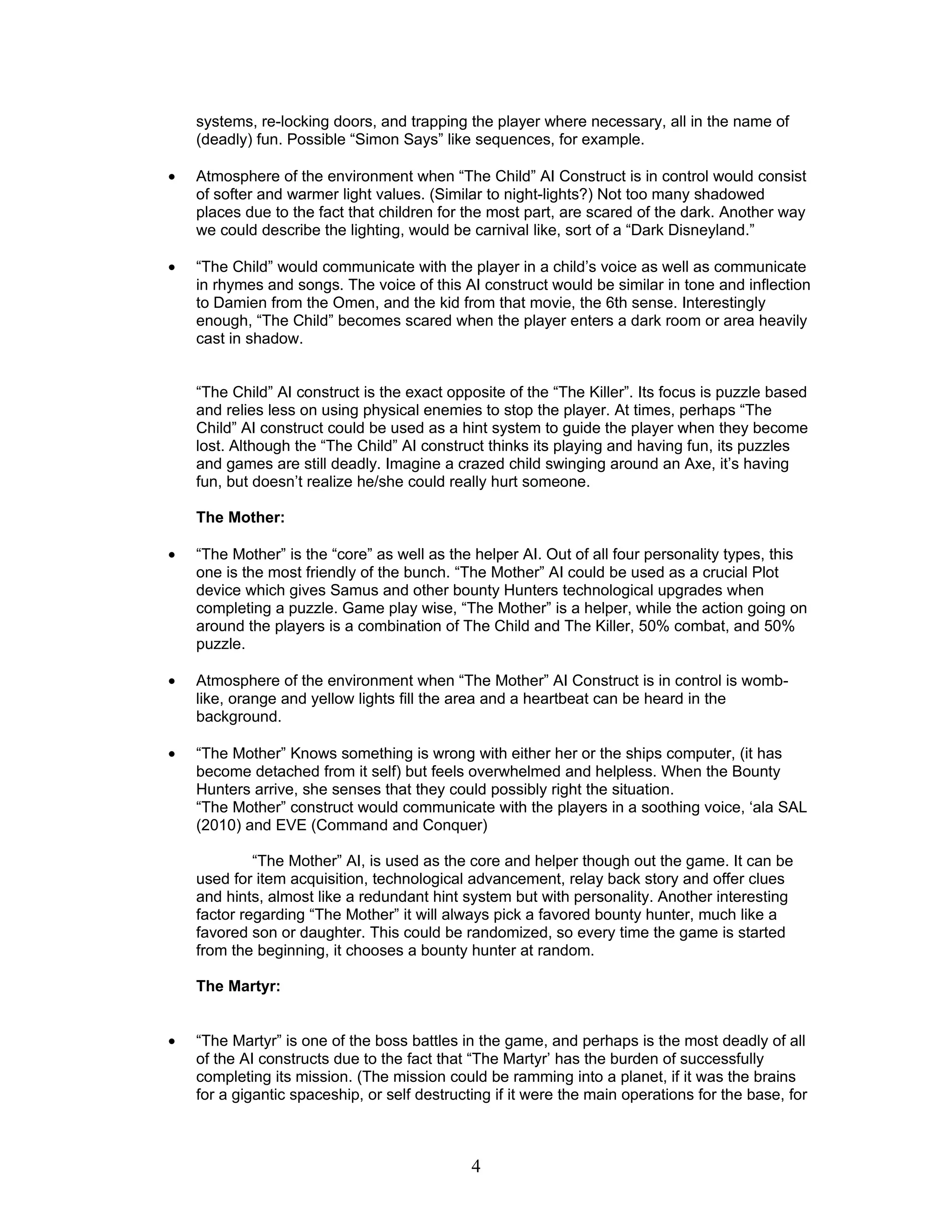 systems, re-locking doors, and trapping the player where necessary, all in the name of
    (deadly) fun. Possible “Simon Says” like sequences, for example.

•   Atmosphere of the environment when “The Child” AI Construct is in control would consist
    of softer and warmer light values. (Similar to night-lights?) Not too many shadowed
    places due to the fact that children for the most part, are scared of the dark. Another way
    we could describe the lighting, would be carnival like, sort of a “Dark Disneyland.”

•   “The Child” would communicate with the player in a child’s voice as well as communicate
    in rhymes and songs. The voice of this AI construct would be similar in tone and inflection
    to Damien from the Omen, and the kid from that movie, the 6th sense. Interestingly
    enough, “The Child” becomes scared when the player enters a dark room or area heavily
    cast in shadow.


    “The Child” AI construct is the exact opposite of the “The Killer”. Its focus is puzzle based
    and relies less on using physical enemies to stop the player. At times, perhaps “The
    Child” AI construct could be used as a hint system to guide the player when they become
    lost. Although the “The Child” AI construct thinks its playing and having fun, its puzzles
    and games are still deadly. Imagine a crazed child swinging around an Axe, it’s having
    fun, but doesn’t realize he/she could really hurt someone.

    The Mother:

•   “The Mother” is the “core” as well as the helper AI. Out of all four personality types, this
    one is the most friendly of the bunch. “The Mother” AI could be used as a crucial Plot
    device which gives Samus and other bounty Hunters technological upgrades when
    completing a puzzle. Game play wise, “The Mother” is a helper, while the action going on
    around the players is a combination of The Child and The Killer, 50% combat, and 50%
    puzzle.

•   Atmosphere of the environment when “The Mother” AI Construct is in control is womb-
    like, orange and yellow lights fill the area and a heartbeat can be heard in the
    background.

•   “The Mother” Knows something is wrong with either her or the ships computer, (it has
    become detached from it self) but feels overwhelmed and helpless. When the Bounty
    Hunters arrive, she senses that they could possibly right the situation.
    “The Mother” construct would communicate with the players in a soothing voice, ‘ala SAL
    (2010) and EVE (Command and Conquer)

             “The Mother” AI, is used as the core and helper though out the game. It can be
    used for item acquisition, technological advancement, relay back story and offer clues
    and hints, almost like a redundant hint system but with personality. Another interesting
    factor regarding “The Mother” it will always pick a favored bounty hunter, much like a
    favored son or daughter. This could be randomized, so every time the game is started
    from the beginning, it chooses a bounty hunter at random.

    The Martyr:


•   “The Martyr” is one of the boss battles in the game, and perhaps is the most deadly of all
    of the AI constructs due to the fact that “The Martyr’ has the burden of successfully
    completing its mission. (The mission could be ramming into a planet, if it was the brains
    for a gigantic spaceship, or self destructing if it were the main operations for the base, for



                                              4
 