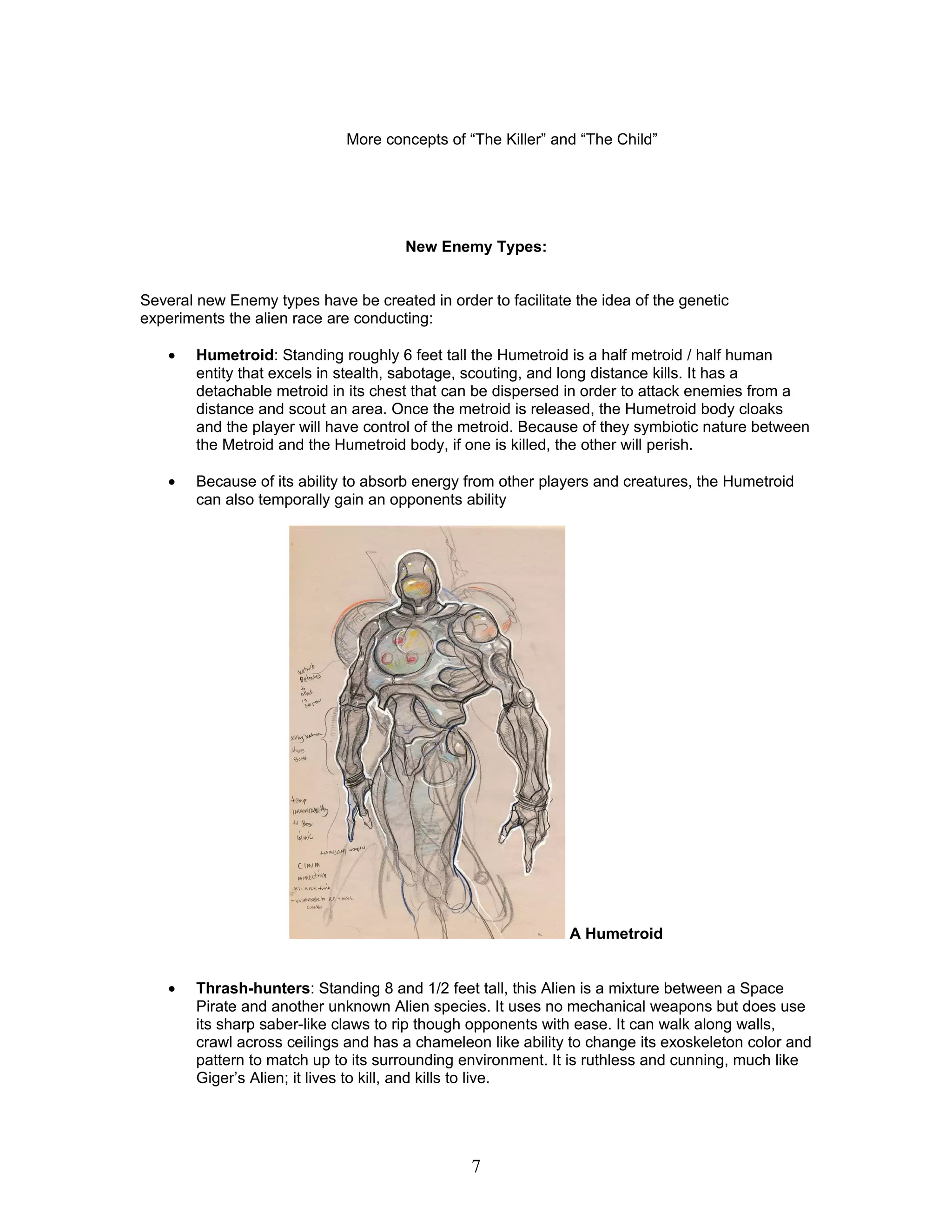 More concepts of “The Killer” and “The Child”




                                      New Enemy Types:


Several new Enemy types have be created in order to facilitate the idea of the genetic
experiments the alien race are conducting:

    •   Humetroid: Standing roughly 6 feet tall the Humetroid is a half metroid / half human
        entity that excels in stealth, sabotage, scouting, and long distance kills. It has a
        detachable metroid in its chest that can be dispersed in order to attack enemies from a
        distance and scout an area. Once the metroid is released, the Humetroid body cloaks
        and the player will have control of the metroid. Because of they symbiotic nature between
        the Metroid and the Humetroid body, if one is killed, the other will perish.

    •   Because of its ability to absorb energy from other players and creatures, the Humetroid
        can also temporally gain an opponents ability




                                                              A Humetroid


    •   Thrash-hunters: Standing 8 and 1/2 feet tall, this Alien is a mixture between a Space
        Pirate and another unknown Alien species. It uses no mechanical weapons but does use
        its sharp saber-like claws to rip though opponents with ease. It can walk along walls,
        crawl across ceilings and has a chameleon like ability to change its exoskeleton color and
        pattern to match up to its surrounding environment. It is ruthless and cunning, much like
        Giger’s Alien; it lives to kill, and kills to live.




                                                7
 