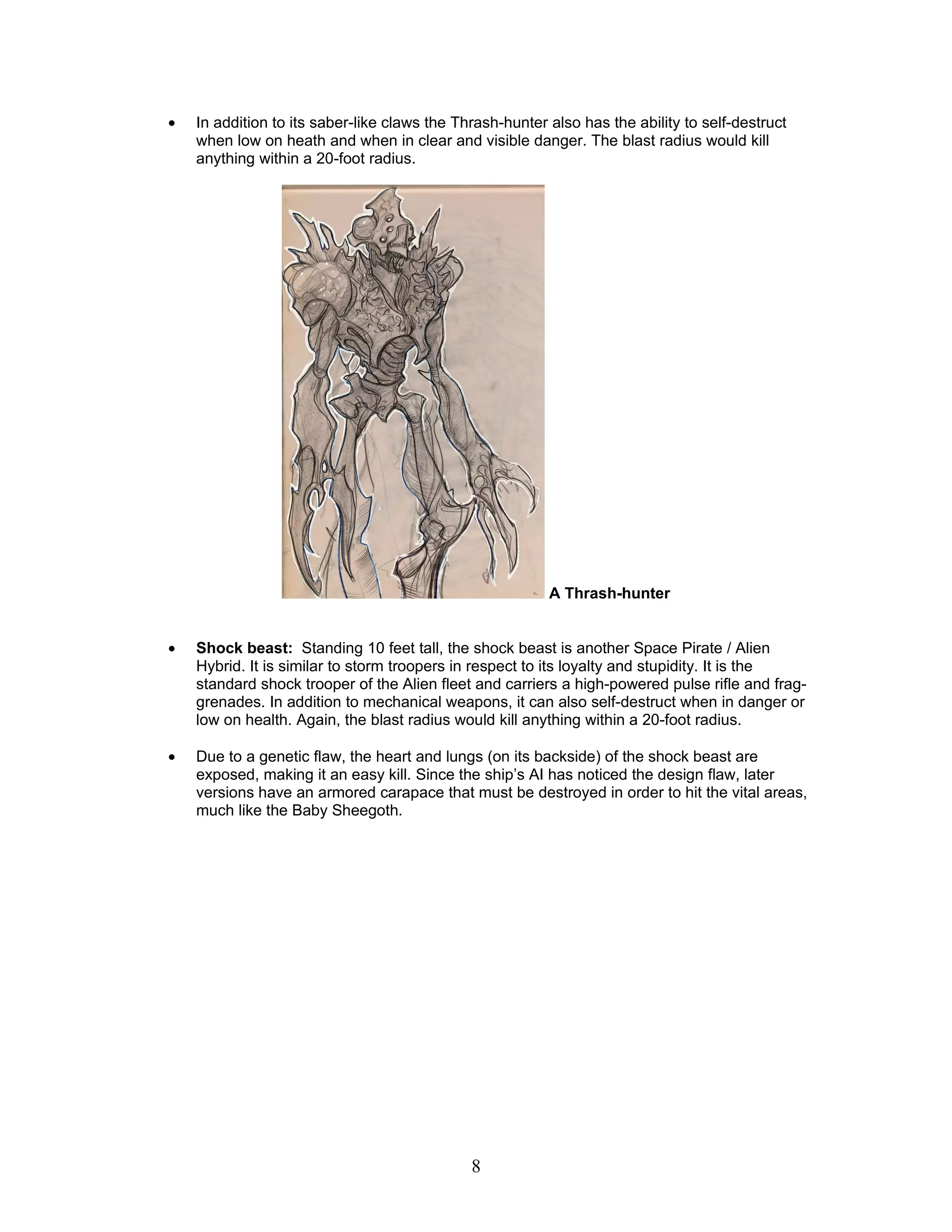 •   In addition to its saber-like claws the Thrash-hunter also has the ability to self-destruct
    when low on heath and when in clear and visible danger. The blast radius would kill
    anything within a 20-foot radius.




                                                          A Thrash-hunter


•   Shock beast: Standing 10 feet tall, the shock beast is another Space Pirate / Alien
    Hybrid. It is similar to storm troopers in respect to its loyalty and stupidity. It is the
    standard shock trooper of the Alien fleet and carriers a high-powered pulse rifle and frag-
    grenades. In addition to mechanical weapons, it can also self-destruct when in danger or
    low on health. Again, the blast radius would kill anything within a 20-foot radius.

•   Due to a genetic flaw, the heart and lungs (on its backside) of the shock beast are
    exposed, making it an easy kill. Since the ship’s AI has noticed the design flaw, later
    versions have an armored carapace that must be destroyed in order to hit the vital areas,
    much like the Baby Sheegoth.




                                              8
 