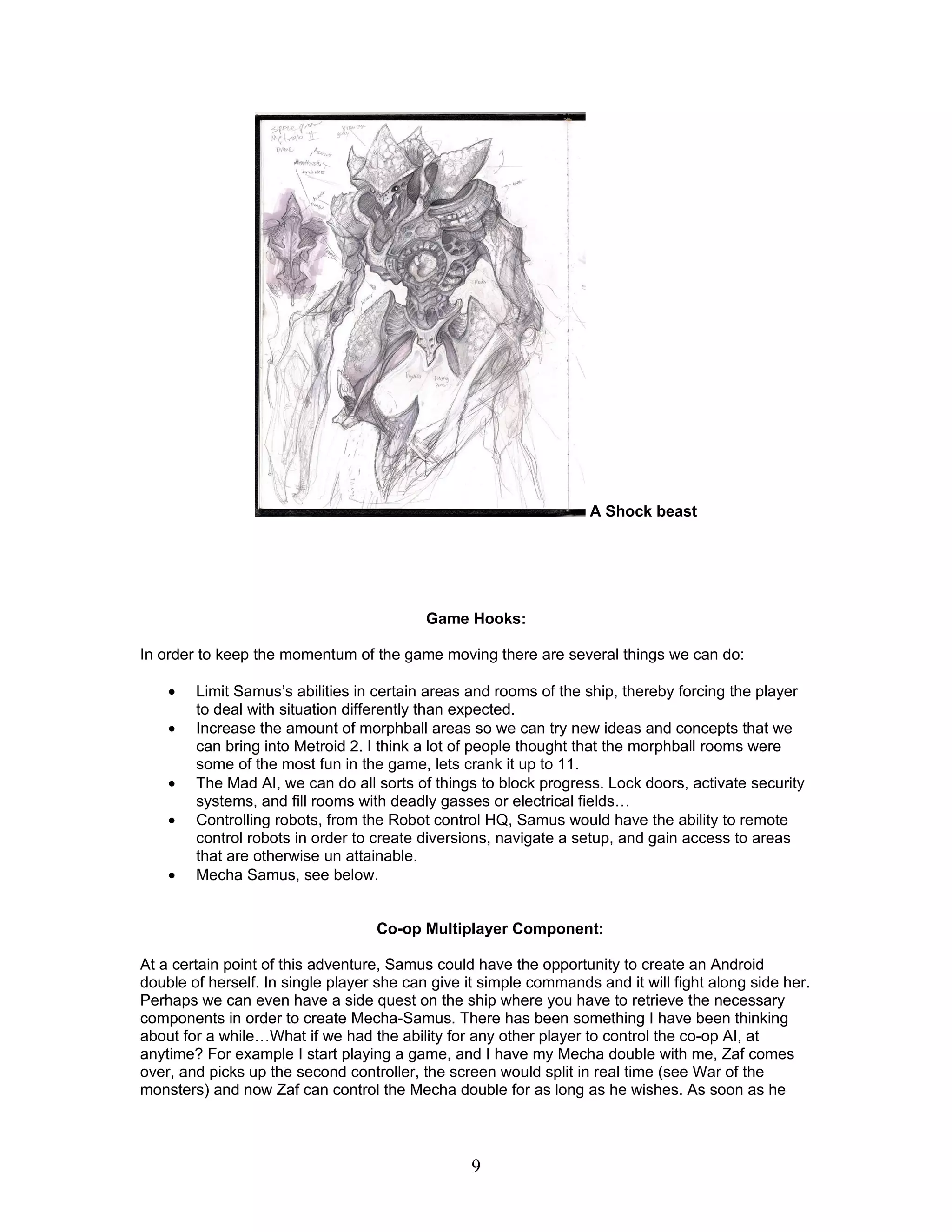 A Shock beast




                                           Game Hooks:

In order to keep the momentum of the game moving there are several things we can do:

    •   Limit Samus’s abilities in certain areas and rooms of the ship, thereby forcing the player
        to deal with situation differently than expected.
    •   Increase the amount of morphball areas so we can try new ideas and concepts that we
        can bring into Metroid 2. I think a lot of people thought that the morphball rooms were
        some of the most fun in the game, lets crank it up to 11.
    •   The Mad AI, we can do all sorts of things to block progress. Lock doors, activate security
        systems, and fill rooms with deadly gasses or electrical fields…
    •   Controlling robots, from the Robot control HQ, Samus would have the ability to remote
        control robots in order to create diversions, navigate a setup, and gain access to areas
        that are otherwise un attainable.
    •   Mecha Samus, see below.


                                   Co-op Multiplayer Component:

At a certain point of this adventure, Samus could have the opportunity to create an Android
double of herself. In single player she can give it simple commands and it will fight along side her.
Perhaps we can even have a side quest on the ship where you have to retrieve the necessary
components in order to create Mecha-Samus. There has been something I have been thinking
about for a while…What if we had the ability for any other player to control the co-op AI, at
anytime? For example I start playing a game, and I have my Mecha double with me, Zaf comes
over, and picks up the second controller, the screen would split in real time (see War of the
monsters) and now Zaf can control the Mecha double for as long as he wishes. As soon as he



                                                 9
 
