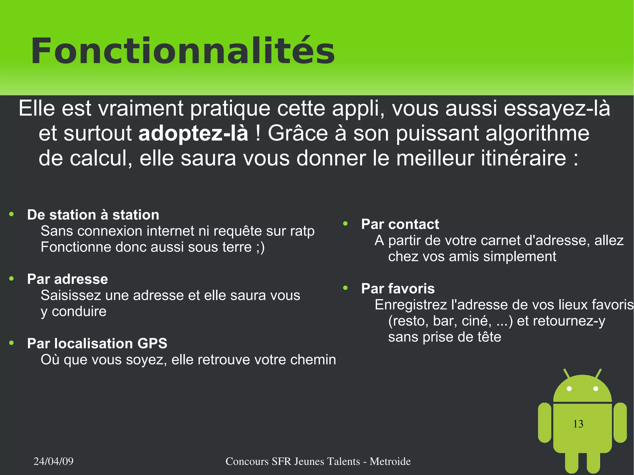 Elle est vraiment pratique cette appli, vous aussi essayez-là et surtout  adoptez-là  ! Grâce à son puissant algorithme de calcul, elle saura vous donner le meilleur itinéraire : Fonctionnalités Par contact A partir de votre carnet d'adresse, allez chez vos amis simplement Par favoris Enregistrez l'adresse de vos lieux favoris (resto, bar, ciné, ...) et retournez-y sans prise de tête De station à station Sans connexion internet ni requête sur ratp Fonctionne donc aussi sous terre ;) Par adresse Saisissez une adresse et elle saura vous  y conduire Par localisation GPS Où que vous soyez, elle retrouve votre chemin 